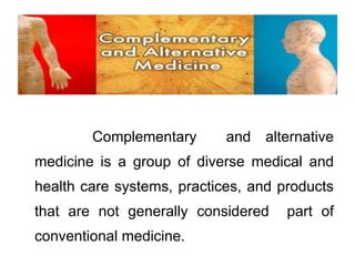 Complementary and alternative 
medicine is a group of diverse medical and 
health care systems, practices, and products 
that are not generally considered part of 
conventional medicine. 
 