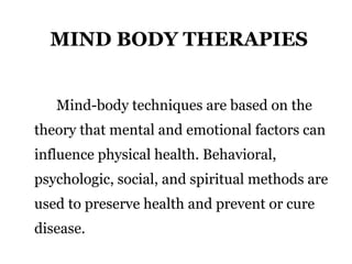 MIND BODY THERAPIES 
Mind-body techniques are based on the 
theory that mental and emotional factors can 
influence physical health. Behavioral, 
psychologic, social, and spiritual methods are 
used to preserve health and prevent or cure 
disease. 
 