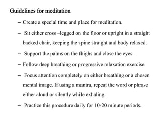 Guidelines for meditation 
– Create a special time and place for meditation. 
– Sit either cross –legged on the floor or upright in a straight 
backed chair, keeping the spine straight and body relaxed. 
– Support the palms on the thighs and close the eyes. 
– Follow deep breathing or progressive relaxation exercise 
– Focus attention completely on either breathing or a chosen 
mental image. If using a mantra, repeat the word or phrase 
either aloud or silently while exhaling. 
– Practice this procedure daily for 10-20 minute periods. 
 