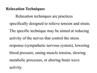 Relaxation Techniques 
Relaxation techniques are practices 
specifically designed to relieve tension and strain. 
The specific technique may be aimed at reducing 
activity of the nerves that control the stress 
response (sympathetic nervous system), lowering 
blood pressure, easing muscle tension, slowing 
metabolic processes, or altering brain wave 
activity. 
 