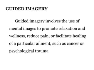 GUIDED IMAGERY 
Guided imagery involves the use of 
mental images to promote relaxation and 
wellness, reduce pain, or facilitate healing 
of a particular ailment, such as cancer or 
psychological trauma. 
 
