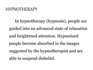 HYPNOTHERAPY 
In hypnotherapy (hypnosis), people are 
guided into an advanced state of relaxation 
and heightened attention. Hypnotized 
people become absorbed in the images 
suggested by the hypnotherapist and are 
able to suspend disbelief. 
 