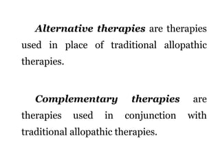 Alternative therapies are therapies 
used in place of traditional allopathic 
therapies. 
Complementary therapies are 
therapies used in conjunction with 
traditional allopathic therapies. 
 