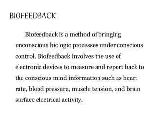 BIOFEEDBACK 
Biofeedback is a method of bringing 
unconscious biologic processes under conscious 
control. Biofeedback involves the use of 
electronic devices to measure and report back to 
the conscious mind information such as heart 
rate, blood pressure, muscle tension, and brain 
surface electrical activity. 
 