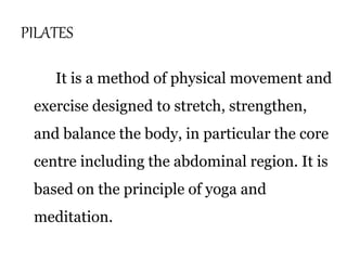 PILATES 
It is a method of physical movement and 
exercise designed to stretch, strengthen, 
and balance the body, in particular the core 
centre including the abdominal region. It is 
based on the principle of yoga and 
meditation. 
 