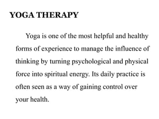 YOGA THERAPY 
Yoga is one of the most helpful and healthy 
forms of experience to manage the influence of 
thinking by turning psychological and physical 
force into spiritual energy. Its daily practice is 
often seen as a way of gaining control over 
your health. 
 