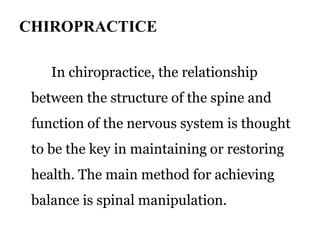 CHIROPRACTICE 
In chiropractice, the relationship 
between the structure of the spine and 
function of the nervous system is thought 
to be the key in maintaining or restoring 
health. The main method for achieving 
balance is spinal manipulation. 
 