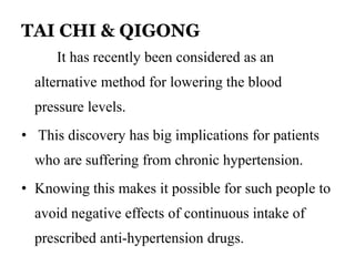 TAI CHI & QIGONG 
It has recently been considered as an 
alternative method for lowering the blood 
pressure levels. 
• This discovery has big implications for patients 
who are suffering from chronic hypertension. 
• Knowing this makes it possible for such people to 
avoid negative effects of continuous intake of 
prescribed anti-hypertension drugs. 
 