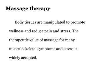 Massage therapy 
Body tissues are manipulated to promote 
wellness and reduce pain and stress. The 
therapeutic value of massage for many 
musculoskeletal symptoms and stress is 
widely accepted. 
 