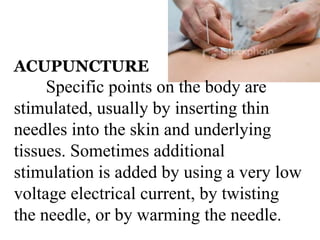 ACUPUNCTURE 
Specific points on the body are 
stimulated, usually by inserting thin 
needles into the skin and underlying 
tissues. Sometimes additional 
stimulation is added by using a very low 
voltage electrical current, by twisting 
the needle, or by warming the needle. 
 