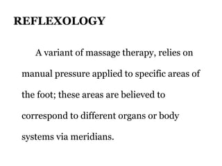 REFLEXOLOGY 
A variant of massage therapy, relies on 
manual pressure applied to specific areas of 
the foot; these areas are believed to 
correspond to different organs or body 
systems via meridians. 
 