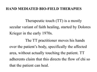 HAND MEDIATED BIO-FIELD THERAPIES 
Therapeutic touch (TT) is a mostly 
secular variant of faith healing, started by Dolores 
Krieger in the early 1970s. 
The TT practitioner moves his hands 
over the patient’s body, specifically the affected 
area, without actually touching the patient. TT 
adherents claim that this directs the flow of chi so 
that the patient can heal. 
 