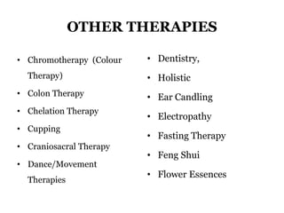 OTHER THERAPIES 
• Chromotherapy (Colour 
Therapy) 
• Colon Therapy 
• Chelation Therapy 
• Cupping 
• Craniosacral Therapy 
• Dance/Movement 
Therapies 
• Dentistry, 
• Holistic 
• Ear Candling 
• Electropathy 
• Fasting Therapy 
• Feng Shui 
• Flower Essences 
 