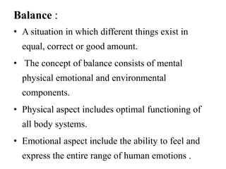 Balance : 
• A situation in which different things exist in 
equal, correct or good amount. 
• The concept of balance consists of mental 
physical emotional and environmental 
components. 
• Physical aspect includes optimal functioning of 
all body systems. 
• Emotional aspect include the ability to feel and 
express the entire range of human emotions . 
 