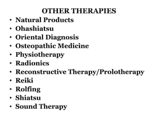 OTHER THERAPIES 
• Natural Products 
• Ohashiatsu 
• Oriental Diagnosis 
• Osteopathic Medicine 
• Physiotherapy 
• Radionics 
• Reconstructive Therapy/Prolotherapy 
• Reiki 
• Rolfing 
• Shiatsu 
• Sound Therapy 
 