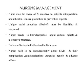 NURSING MANAGEMENT 
• Nurse must be aware of & sensitive to patients interpretation 
about health , illness, promotion & prevention aspects. 
• Unique health practices &beliefs must be identified & 
respected. 
• Nurses needs to knowledgeable about cultural beliefs & 
alternative practices. 
• Deliver effective individualized holistic care. 
• Nurses need to be knowledgeably about CATs & their 
complication ,contraindications ,potential benefit & adverse 
effects 
 