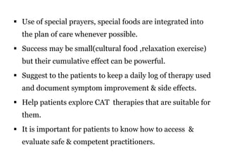  Use of special prayers, special foods are integrated into 
the plan of care whenever possible. 
 Success may be small(cultural food ,relaxation exercise) 
but their cumulative effect can be powerful. 
 Suggest to the patients to keep a daily log of therapy used 
and document symptom improvement & side effects. 
 Help patients explore CAT therapies that are suitable for 
them. 
 It is important for patients to know how to access & 
evaluate safe & competent practitioners. 
 