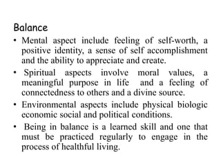 Balance 
• Mental aspect include feeling of self-worth, a 
positive identity, a sense of self accomplishment 
and the ability to appreciate and create. 
• Spiritual aspects involve moral values, a 
meaningful purpose in life and a feeling of 
connectedness to others and a divine source. 
• Environmental aspects include physical biologic 
economic social and political conditions. 
• Being in balance is a learned skill and one that 
must be practiced regularly to engage in the 
process of healthful living. 
 