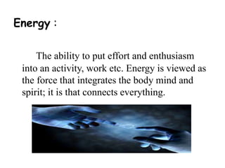Energy : 
The ability to put effort and enthusiasm 
into an activity, work etc. Energy is viewed as 
the force that integrates the body mind and 
spirit; it is that connects everything. 
 