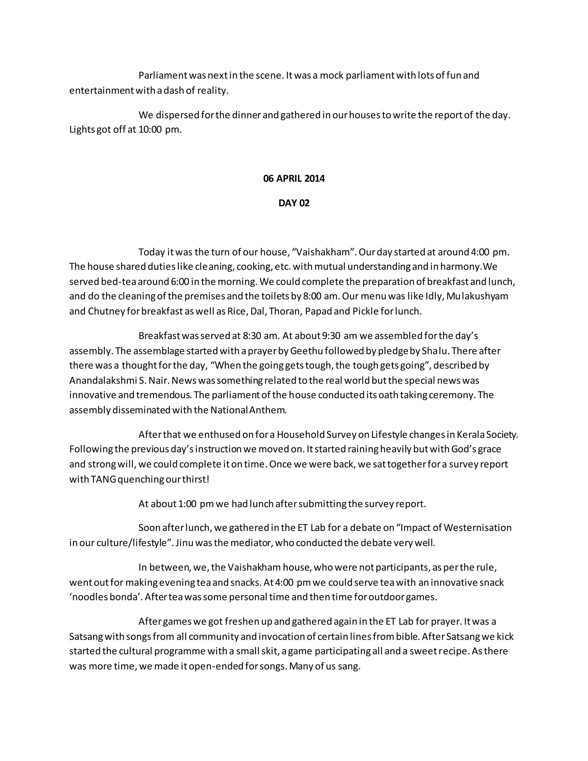 Parliament was next in the scene. It was a mock parliament with lots of fun and 
entertainment with a dash of reality. 
We dispersed for the dinner and gathered in our houses to write the report of the day. 
Lights got off at 10:00 pm. 
06 APRIL 2014 
DAY 02 
Today it was the turn of our house, “Vaishakham”. Our day started at around 4:00 pm. 
The house shared duties like cleaning, cooking, etc. with mutual understanding and in harmony.We 
served bed-tea around 6:00 in the morning. We could complete the preparation of breakfast and lunch, 
and do the cleaning of the premises and the toilets by 8:00 am. Our menu was like Idly, Mulakushyam 
and Chutney for breakfast as well as Rice, Dal, Thoran, Papad and Pickle for lunch. 
Breakfast was served at 8:30 am. At about 9:30 am we assembled for the day’s 
assembly. The assemblage started with a prayer by Geethu followed by pledge by Shalu. There after 
there was a thought for the day, “When the going gets tough, the tough gets going”, described by 
Anandalakshmi S. Nair. News was something related to the real world but the special news was 
innovative and tremendous. The parliament of the house conducted its oath taking ceremony. The 
assembly disseminated with the National Anthem. 
After that we enthused on for a Household Survey on Lifestyle changes in Kerala Society. 
Following the previous day’s instruction we moved on. It started raining heavily but with God’s grace 
and strong will, we could complete it on time. Once we were back, we sat together for a survey report 
with TANG quenching our thirst! 
At about 1:00 pm we had lunch after submitting the survey report. 
Soon after lunch, we gathered in the ET Lab for a debate on “Impact of Westernisation 
in our culture/lifestyle”. Jinu was the mediator, who conducted the debate very well. 
In between, we, the Vaishakham house, who were not participants, as per the rule, 
went out for making evening tea and snacks. At 4:00 pm we could serve tea with an innovative snack 
‘noodles bonda’. After tea was some personal time and then time for outdoor games. 
After games we got freshen up and gathered again in the ET Lab for prayer. It was a 
Satsang with songs from all community and invocation of certain lines from bible. After Satsang we kick 
started the cultural programme with a small skit, a game participating all and a sweet recipe. As there 
was more time, we made it open-ended for songs. Many of us sang. 
 