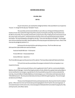 SECTION WISE DETAILS 
05 APRIL 2014 
DAY 01 
As per instructions, we reached the college by 9:30 am. We assembled in our respective 
‘houses’. In-charge for the day was “Ashadam” house. 
The assembly commenced at 10:30 am soon after our chief guest SmtEaswariAmma 
teacher arrived. She marked the beginning of the camp by hoisting the camp flag. Arya Chandran was 
the MC for Assembly. The assembly started with a prayer by Arun Raj. Pradeep Kumar welcomed rest of 
the camp mates and teachers. SmtEaswariAmma teacher and our Principal DrValsala teacher did the 
felicitation. This was followed by a thought for the day, “Time and Tide Waits for No Man”. The thought 
was communicated by Sreerekha. News headlines of the day was given by Sephaniya Francis. Next in the 
row was the pledge by Lekshmi S. G. 
Parliament for the day held the oath taking ceremony. The Prime Minister was 
Athiraand the Cabinet Ministers were as follows: 
Food and Health Minister – Krishnasree 
Finance Minister – AiswaryaSanthosh 
Cultural Minister – Ajeesh A. J 
The Prime Minister gave out the promises of his cabinet. The Assembly ended with National Anthem. 
Till lunch time we discussed about the program schedule for the coming days in our 
respective houses. 
After lunch around 1:30 pm, all of us gathered in the ET Lab for a seminar by DrSobha 
Mathew, Branch Manager, Family Planning Association of India. Before the speaker had reached Meer a 
ma’am and Reshmi ma’am gave us guidelines for the Household Survey which is to be conducted the 
next day. Around 2:00 pm DrSobha Mathew arrived and gave us an informative and impressive talk on 
“HIV/AIDS Scenario”. She also presented a documentary on AIDS through drug abuse. The seminar got 
winded around 3:40 pm. 
The tea-time followed with hot tea and tasty banana fry. Next was the time for outdoor 
games. After some fun time we freshened up and congregated in the ET Lab for the evening prayer. It 
consisted of prayers of all community. Cultural programs followed which consisted of songs by Arun Raj 
and Suji Suresh, and a Music Game. 
 