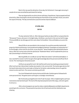 Next in the row was the attraction of any day, the Parliament. It was again amusing. A 
sample dinner was served before parliament for tasting. 
Then we dispersed for an ethnic dinner with Kanji, Payarthoran, Tapioca papad and fried 
dried chilly. After cleaning the utensils and handing over the kitchen to the next day’s house, we sat for 
the report of the day. The day seemed to be successful and we slept at 10:00 pm. 
07 APRIL 2014 
DAY 03 
The day started at 5:00 am. After tidying we had tea at about 6:00 am prepared by the 
“Shravanam” house, who were in limelight today. At 6:45 pm, we all joint in the seminar hall for yoga. 
Till around 8:00 am we did yoga and then came down for breakfast. Puttu and Kadala curry were the 
items. 
About 9:30 am we assembled in the courtyard. As usual the assembly started with 
prayer by Vibitha and Sanooja. It proceeded with pledge by Padmaja. Prasad gave an explanation for “ 
As the thought, so the mind; As you think, so you become”. News headlines were delivered by Swona 
Henry. After this normal news came the spectacular “Akathalam News” which explained the previous 
day’s proceedings in a hilarious manner. 
Morning 10:00 am to 12:00 pm we had “Meet the Author” with DrChandrikaBalan. It 
was a wonderful session in which we got a thorough knowledge about the personal and official life of 
ma’am. The meeting was interactive as well. 
12:30 pm we spread for lunch. We had Rice with some lip smacking accompaniments! 
After lunch we had a Dance Kalari lead by Janu teacher in the seminar hall. The teacher gave demo of all 
the South Indian dance forms and made us follow her for better understanding. Some of us got the 
chance to echo each form. The session summed up with a DJ! 
Tea-time followed with steamy hot tea and Ullivada. Outdoor games followed with 
some personal time. The games were such to give us nostalgic remembrance. 
We freshened up and gathered in the ET Lab for prayer. After enlightening the spirits we 
received an entertainment spell. The team of the day had prepared some folk songs, a skit and a game 
to amuse us. 
After cultural programs we saw the videos made by Malayalam and Math departments 
according to the curriculum. They proved to have done lots of hard work and their dedication was 
showing. 
 