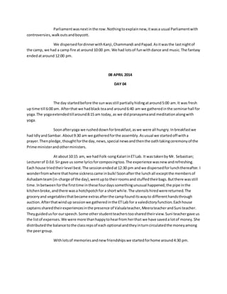 Parliament was next in the row. Nothing to explain new, it was a usual Parliament with 
controversies, walk outs and boycott. 
We dispersed for dinner with Kanji, Chammandi and Papad. As it was the last night of 
the camp, we had a camp fire at around 10:00 pm. We had lots of fun with dance and music. The fantasy 
ended at around 12:00 pm. 
08 APRIL 2014 
DAY 04 
The day started before the sun was still partially hiding at around 5:00 am. It was fresh 
up time till 6:00 am. After that we had black tea and around 6:40 am we gathered in the seminar hall for 
yoga. The yoga extended till around 8:15 am today, as we did pranayama and meditation along with 
yoga. 
Soon after yoga we rushed down for breakfast, as we were all hungry. In breakfast we 
had Idly and Sambar. About 9:30 am we gathered for the assembly. As usual we started off with a 
prayer. Then pledge, thought for the day, news, special news and then the oath taking ceremony of the 
Prime minister and other ministers. 
At about 10:15 am, we had Folk-song Kalari in ET Lab. It was taken by Mr. Sebastian; 
Lecturer of D.Ed. Sir gave us some lyrics for composing too. The experience was new and refreshing. 
Each house tried their level best. The session ended at 12:30 pm and we dispersed for lunch thereafter. I 
wonder from where that home sickness came in bulk! Soon after the lunch all except the members of 
Ashadam team (in-charge of the day), went up to their rooms and stuffed their bags. But there was still 
time. In between for the first time in these four days something unusual happened; the pipe in the 
kitchen broke, and there was a hotchpotch for a short whi le. The utensils hired were returned. The 
grocery and vegetables that became extras after the camp found its way to different hands through 
auction. After that wind up session we gathered in the ET Lab for a valedictory function. Each house 
captains shared their experiences in the presence of Valsala teacher, Meera teacher and Suni teacher. 
They guided us for our speech. Some other student teachers too shared their view. Suni teacher gave us 
the list of expenses. We were more than happy to hear from her that we have saved a lot of money. She 
distributed the balance to the class reps of each optional and they in turn circulated the money among 
the peer group. 
With lots of memories and new friendships we started for home around 4:30 pm. 
 