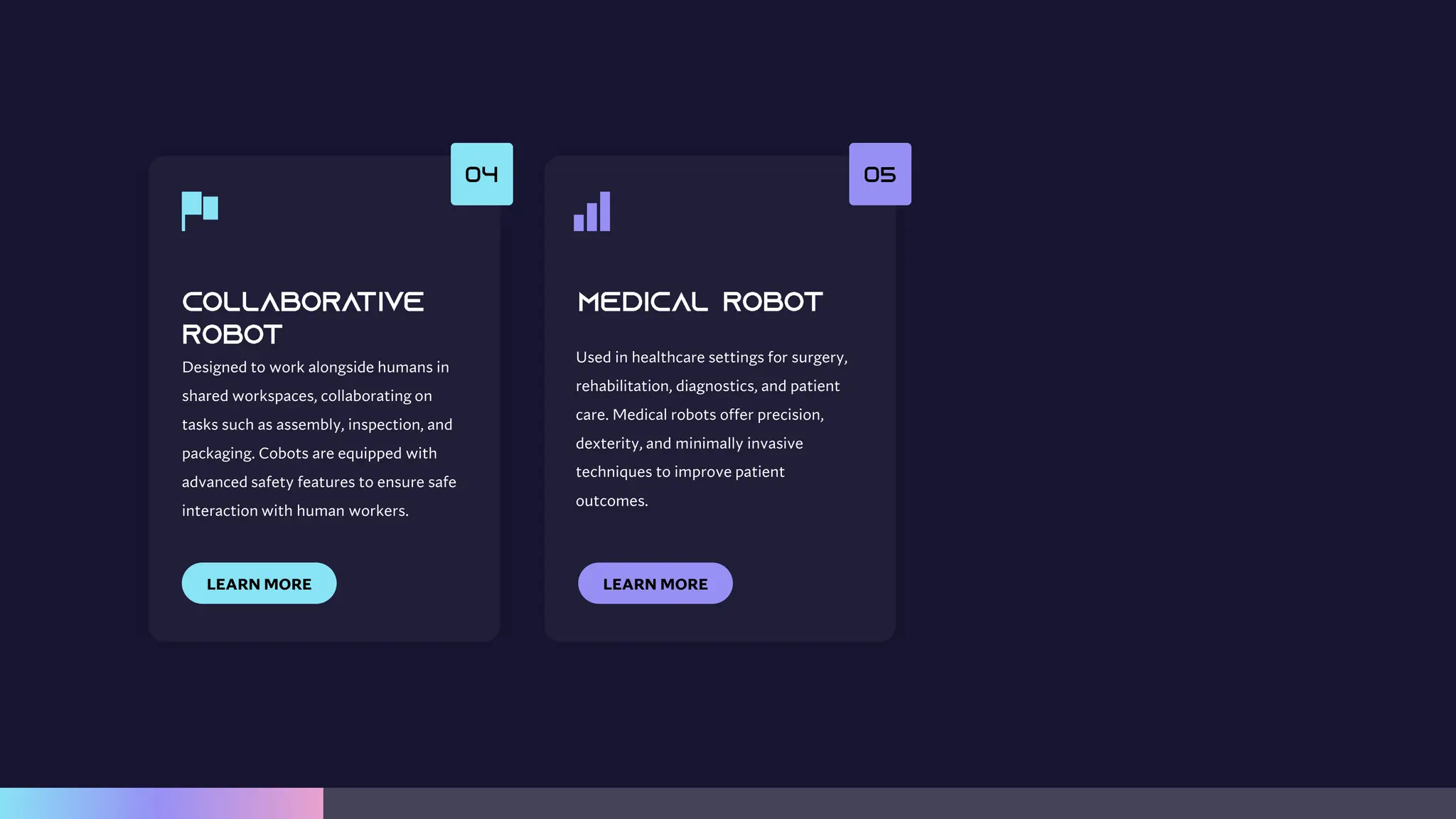 Designed to work alongside humans in
shared workspaces, collaborating on
tasks such as assembly, inspection, and
packaging. Cobots are equipped with
advanced safety features to ensure safe
interaction with human workers.
LEARN MORE
Used in healthcare settings for surgery,
rehabilitation, diagnostics, and patient
care. Medical robots offer precision,
dexterity, and minimally invasive
techniques to improve patient
outcomes.
LEARN MORE
 