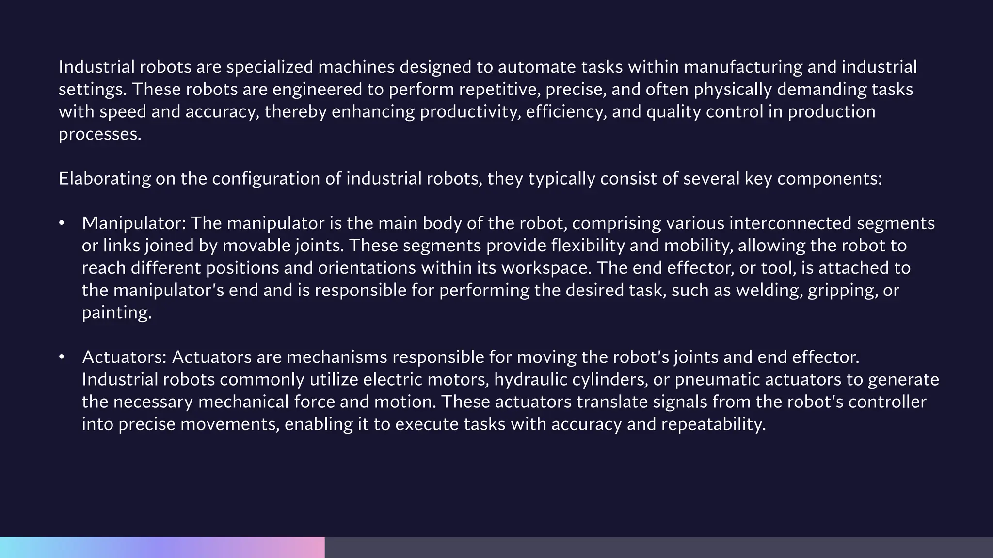 Industrial robots are specialized machines designed to automate tasks within manufacturing and industrial
settings. These robots are engineered to perform repetitive, precise, and often physically demanding tasks
with speed and accuracy, thereby enhancing productivity, efficiency, and quality control in production
processes.
Elaborating on the configuration of industrial robots, they typically consist of several key components:
• Manipulator: The manipulator is the main body of the robot, comprising various interconnected segments
or links joined by movable joints. These segments provide flexibility and mobility, allowing the robot to
reach different positions and orientations within its workspace. The end effector, or tool, is attached to
the manipulator's end and is responsible for performing the desired task, such as welding, gripping, or
painting.
• Actuators: Actuators are mechanisms responsible for moving the robot's joints and end effector.
Industrial robots commonly utilize electric motors, hydraulic cylinders, or pneumatic actuators to generate
the necessary mechanical force and motion. These actuators translate signals from the robot's controller
into precise movements, enabling it to execute tasks with accuracy and repeatability.
 