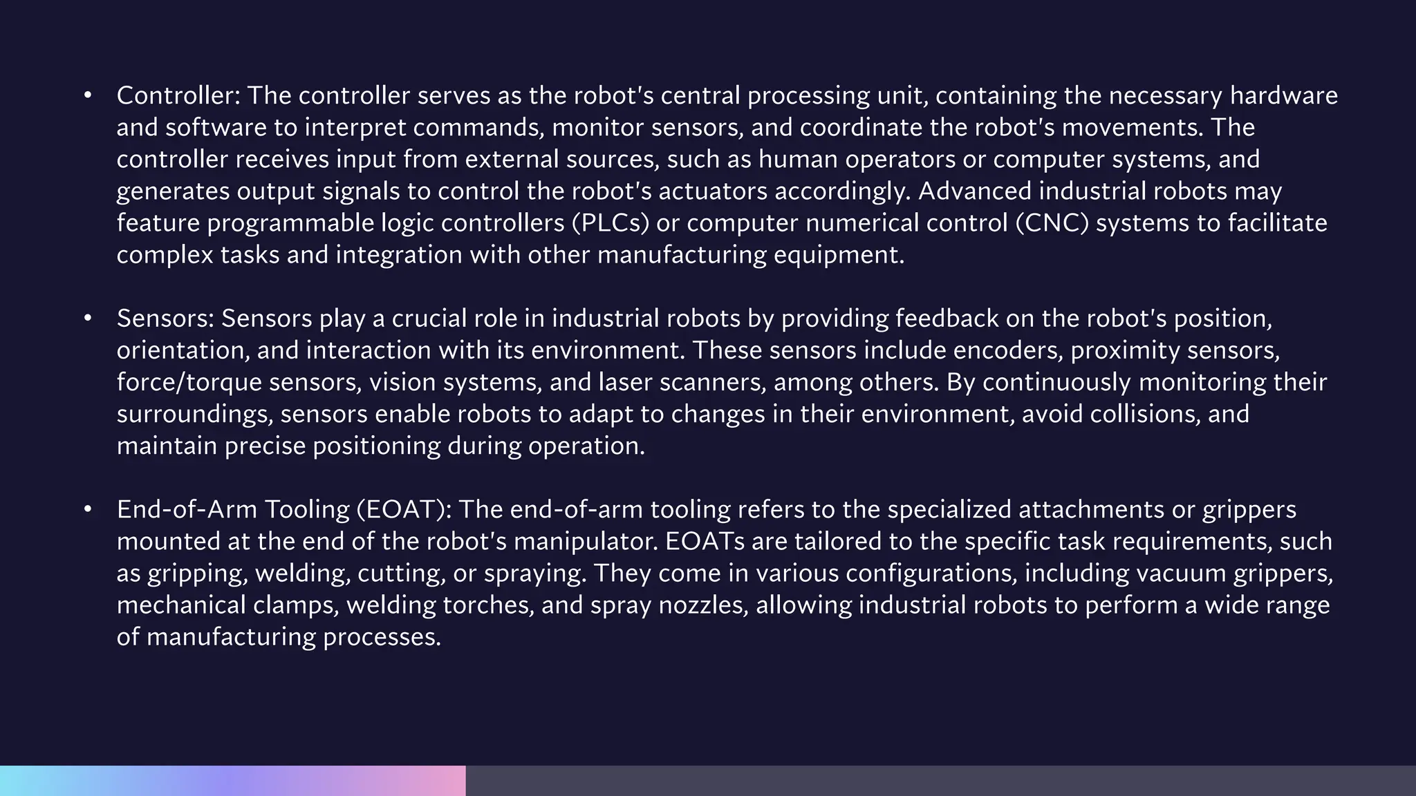 • Controller: The controller serves as the robot's central processing unit, containing the necessary hardware
and software to interpret commands, monitor sensors, and coordinate the robot's movements. The
controller receives input from external sources, such as human operators or computer systems, and
generates output signals to control the robot's actuators accordingly. Advanced industrial robots may
feature programmable logic controllers (PLCs) or computer numerical control (CNC) systems to facilitate
complex tasks and integration with other manufacturing equipment.
• Sensors: Sensors play a crucial role in industrial robots by providing feedback on the robot's position,
orientation, and interaction with its environment. These sensors include encoders, proximity sensors,
force/torque sensors, vision systems, and laser scanners, among others. By continuously monitoring their
surroundings, sensors enable robots to adapt to changes in their environment, avoid collisions, and
maintain precise positioning during operation.
• End-of-Arm Tooling (EOAT): The end-of-arm tooling refers to the specialized attachments or grippers
mounted at the end of the robot's manipulator. EOATs are tailored to the specific task requirements, such
as gripping, welding, cutting, or spraying. They come in various configurations, including vacuum grippers,
mechanical clamps, welding torches, and spray nozzles, allowing industrial robots to perform a wide range
of manufacturing processes.
 