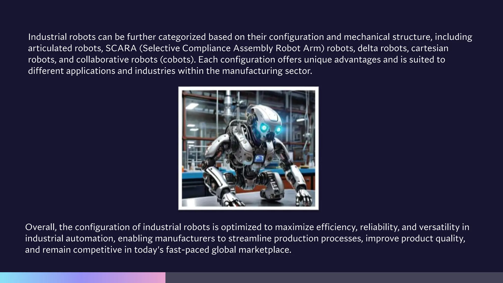 Industrial robots can be further categorized based on their configuration and mechanical structure, including
articulated robots, SCARA (Selective Compliance Assembly Robot Arm) robots, delta robots, cartesian
robots, and collaborative robots (cobots). Each configuration offers unique advantages and is suited to
different applications and industries within the manufacturing sector.
Overall, the configuration of industrial robots is optimized to maximize efficiency, reliability, and versatility in
industrial automation, enabling manufacturers to streamline production processes, improve product quality,
and remain competitive in today's fast-paced global marketplace.
 
