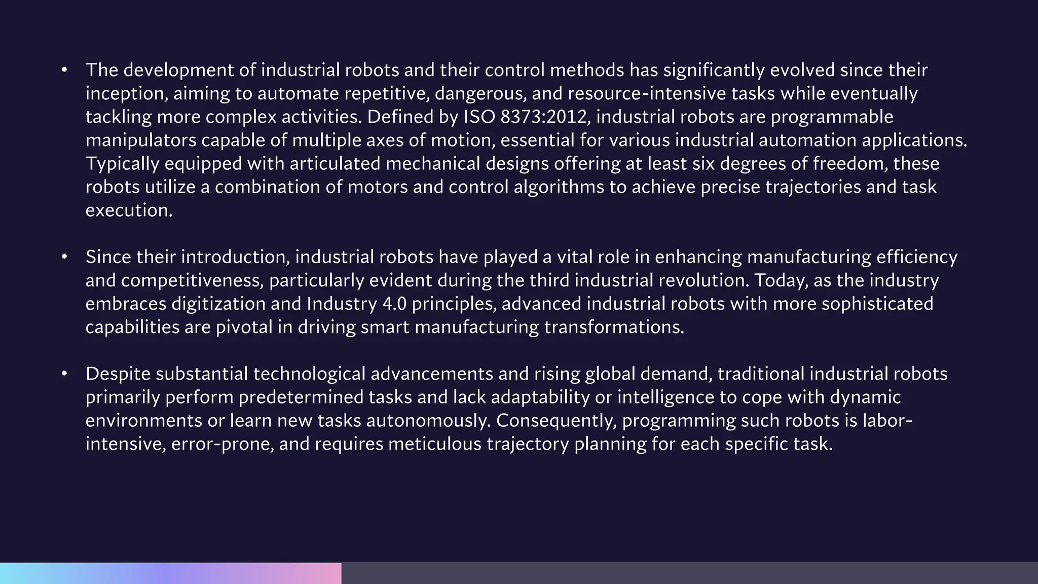 • The development of industrial robots and their control methods has significantly evolved since their
inception, aiming to automate repetitive, dangerous, and resource-intensive tasks while eventually
tackling more complex activities. Defined by ISO 8373:2012, industrial robots are programmable
manipulators capable of multiple axes of motion, essential for various industrial automation applications.
Typically equipped with articulated mechanical designs offering at least six degrees of freedom, these
robots utilize a combination of motors and control algorithms to achieve precise trajectories and task
execution.
• Since their introduction, industrial robots have played a vital role in enhancing manufacturing efficiency
and competitiveness, particularly evident during the third industrial revolution. Today, as the industry
embraces digitization and Industry 4.0 principles, advanced industrial robots with more sophisticated
capabilities are pivotal in driving smart manufacturing transformations.
• Despite substantial technological advancements and rising global demand, traditional industrial robots
primarily perform predetermined tasks and lack adaptability or intelligence to cope with dynamic
environments or learn new tasks autonomously. Consequently, programming such robots is labor-
intensive, error-prone, and requires meticulous trajectory planning for each specific task.
 