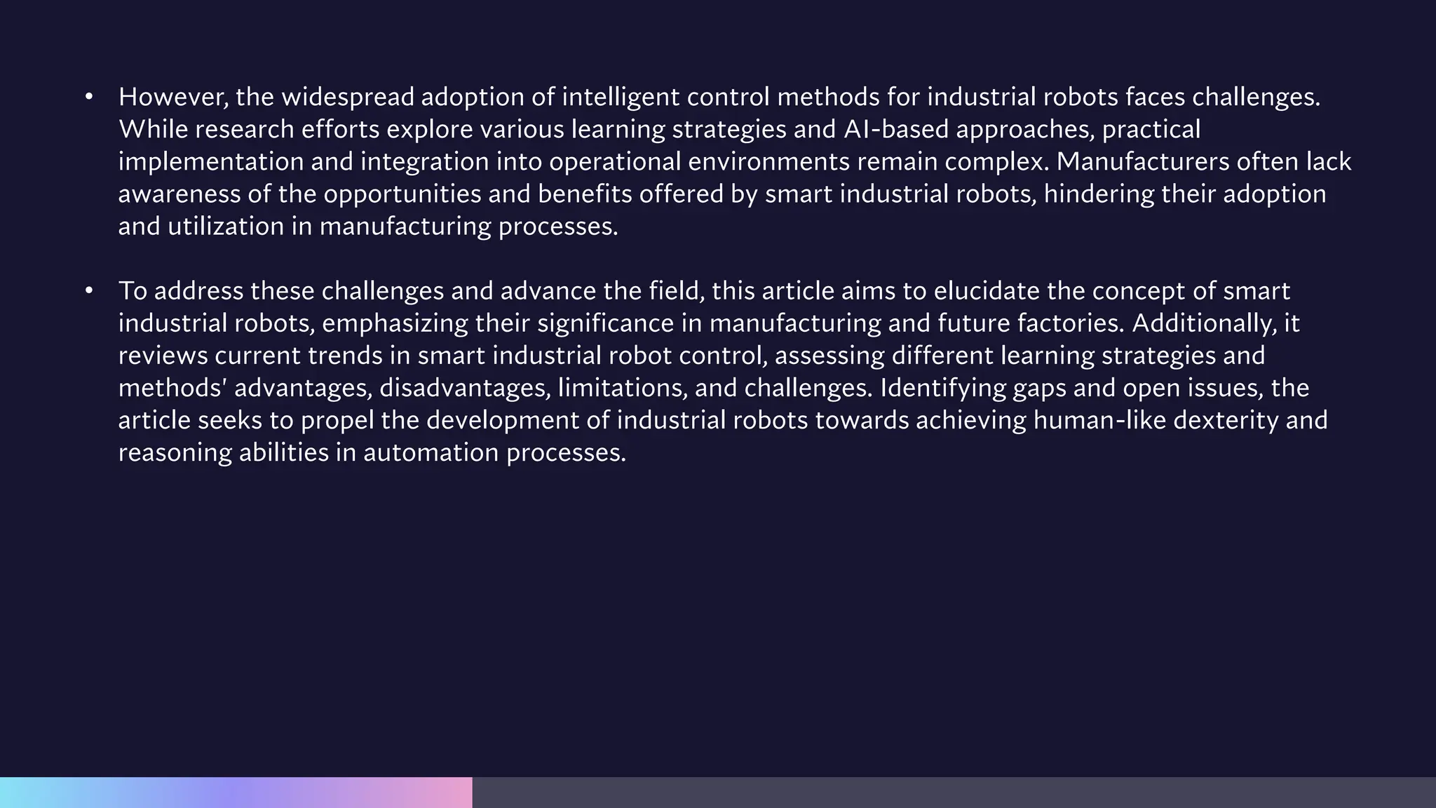 • However, the widespread adoption of intelligent control methods for industrial robots faces challenges.
While research efforts explore various learning strategies and AI-based approaches, practical
implementation and integration into operational environments remain complex. Manufacturers often lack
awareness of the opportunities and benefits offered by smart industrial robots, hindering their adoption
and utilization in manufacturing processes.
• To address these challenges and advance the field, this article aims to elucidate the concept of smart
industrial robots, emphasizing their significance in manufacturing and future factories. Additionally, it
reviews current trends in smart industrial robot control, assessing different learning strategies and
methods' advantages, disadvantages, limitations, and challenges. Identifying gaps and open issues, the
article seeks to propel the development of industrial robots towards achieving human-like dexterity and
reasoning abilities in automation processes.
 