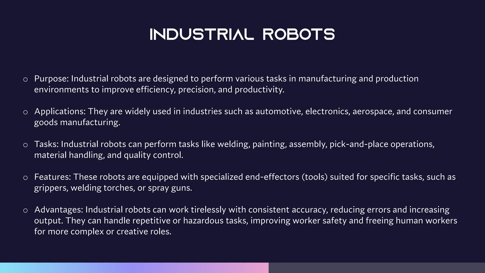 o Purpose: Industrial robots are designed to perform various tasks in manufacturing and production
environments to improve efficiency, precision, and productivity.
o Applications: They are widely used in industries such as automotive, electronics, aerospace, and consumer
goods manufacturing.
o Tasks: Industrial robots can perform tasks like welding, painting, assembly, pick-and-place operations,
material handling, and quality control.
o Features: These robots are equipped with specialized end-effectors (tools) suited for specific tasks, such as
grippers, welding torches, or spray guns.
o Advantages: Industrial robots can work tirelessly with consistent accuracy, reducing errors and increasing
output. They can handle repetitive or hazardous tasks, improving worker safety and freeing human workers
for more complex or creative roles.
 
