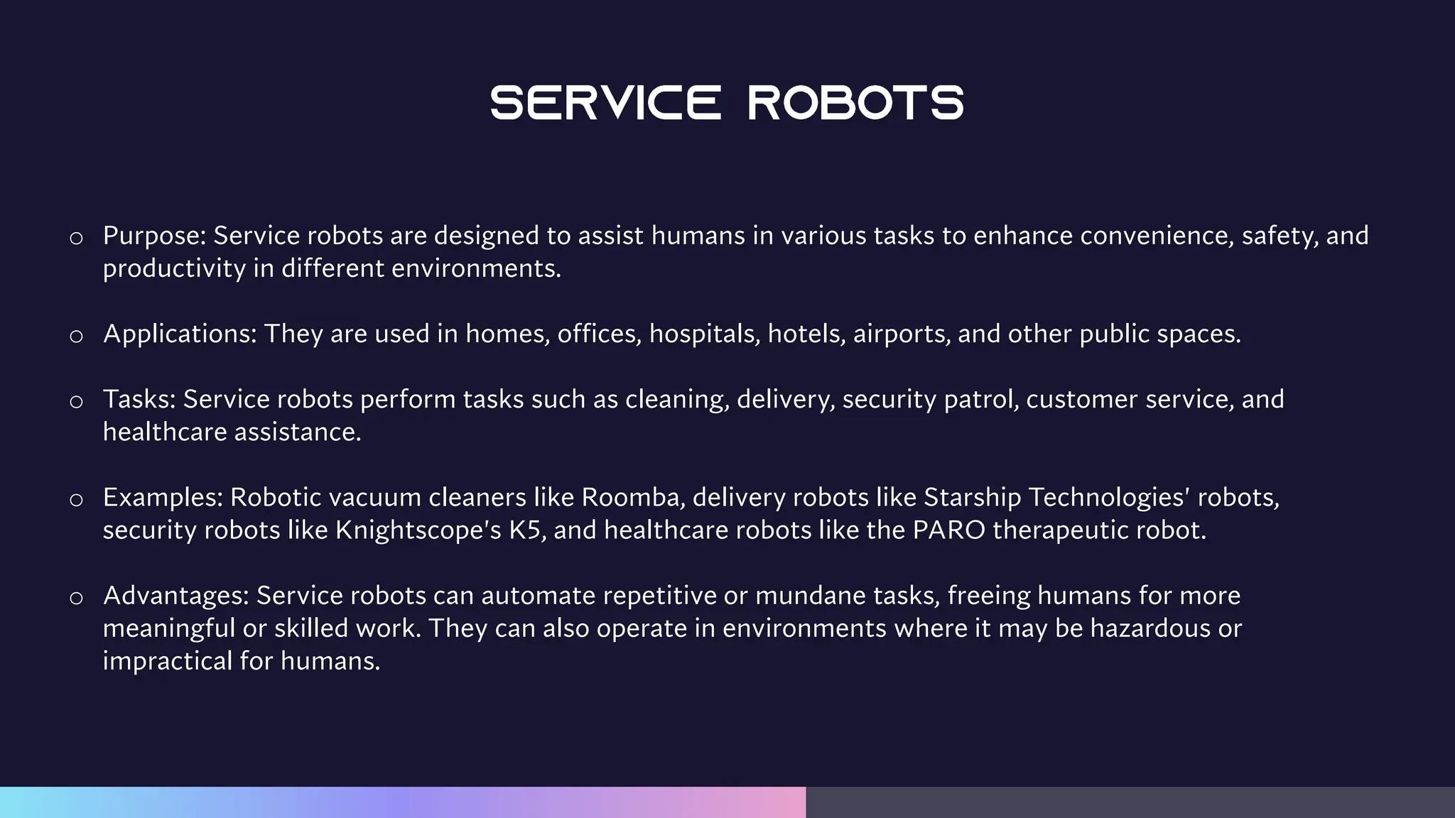 o Purpose: Service robots are designed to assist humans in various tasks to enhance convenience, safety, and
productivity in different environments.
o Applications: They are used in homes, offices, hospitals, hotels, airports, and other public spaces.
o Tasks: Service robots perform tasks such as cleaning, delivery, security patrol, customer service, and
healthcare assistance.
o Examples: Robotic vacuum cleaners like Roomba, delivery robots like Starship Technologies' robots,
security robots like Knightscope's K5, and healthcare robots like the PARO therapeutic robot.
o Advantages: Service robots can automate repetitive or mundane tasks, freeing humans for more
meaningful or skilled work. They can also operate in environments where it may be hazardous or
impractical for humans.
 