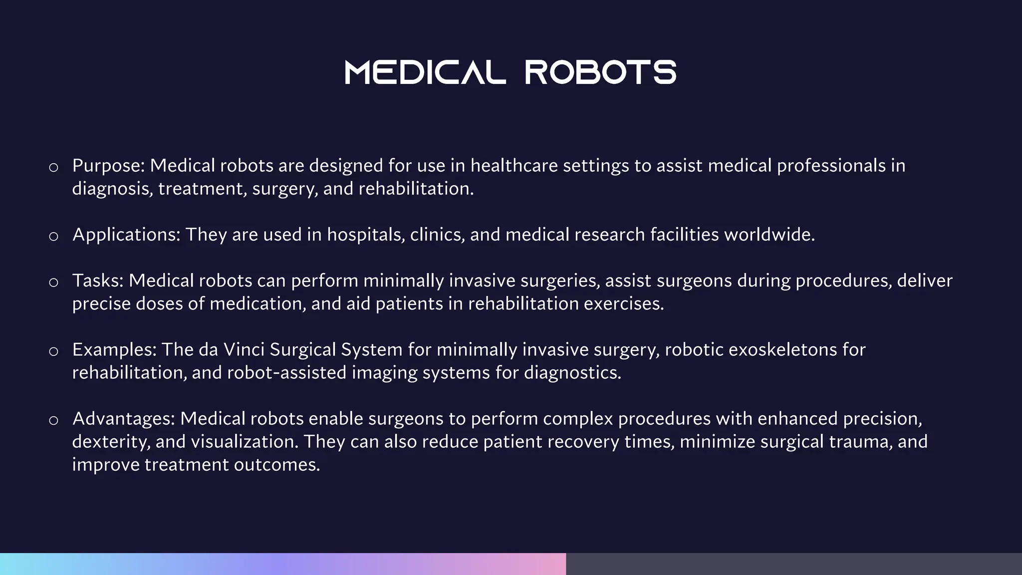 o Purpose: Medical robots are designed for use in healthcare settings to assist medical professionals in
diagnosis, treatment, surgery, and rehabilitation.
o Applications: They are used in hospitals, clinics, and medical research facilities worldwide.
o Tasks: Medical robots can perform minimally invasive surgeries, assist surgeons during procedures, deliver
precise doses of medication, and aid patients in rehabilitation exercises.
o Examples: The da Vinci Surgical System for minimally invasive surgery, robotic exoskeletons for
rehabilitation, and robot-assisted imaging systems for diagnostics.
o Advantages: Medical robots enable surgeons to perform complex procedures with enhanced precision,
dexterity, and visualization. They can also reduce patient recovery times, minimize surgical trauma, and
improve treatment outcomes.
 