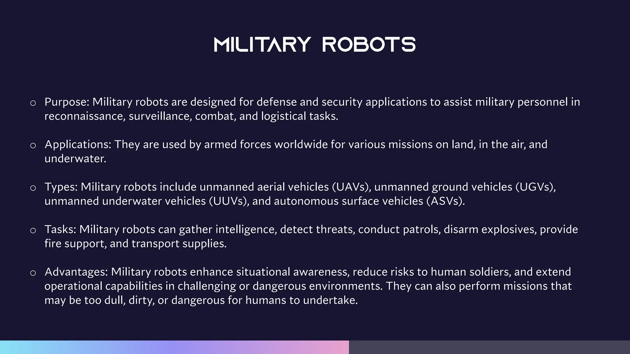 o Purpose: Military robots are designed for defense and security applications to assist military personnel in
reconnaissance, surveillance, combat, and logistical tasks.
o Applications: They are used by armed forces worldwide for various missions on land, in the air, and
underwater.
o Types: Military robots include unmanned aerial vehicles (UAVs), unmanned ground vehicles (UGVs),
unmanned underwater vehicles (UUVs), and autonomous surface vehicles (ASVs).
o Tasks: Military robots can gather intelligence, detect threats, conduct patrols, disarm explosives, provide
fire support, and transport supplies.
o Advantages: Military robots enhance situational awareness, reduce risks to human soldiers, and extend
operational capabilities in challenging or dangerous environments. They can also perform missions that
may be too dull, dirty, or dangerous for humans to undertake.
 
