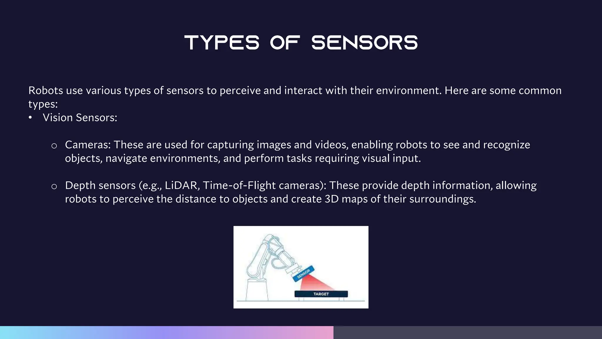 Robots use various types of sensors to perceive and interact with their environment. Here are some common
types:
• Vision Sensors:
o Cameras: These are used for capturing images and videos, enabling robots to see and recognize
objects, navigate environments, and perform tasks requiring visual input.
o Depth sensors (e.g., LiDAR, Time-of-Flight cameras): These provide depth information, allowing
robots to perceive the distance to objects and create 3D maps of their surroundings.
 