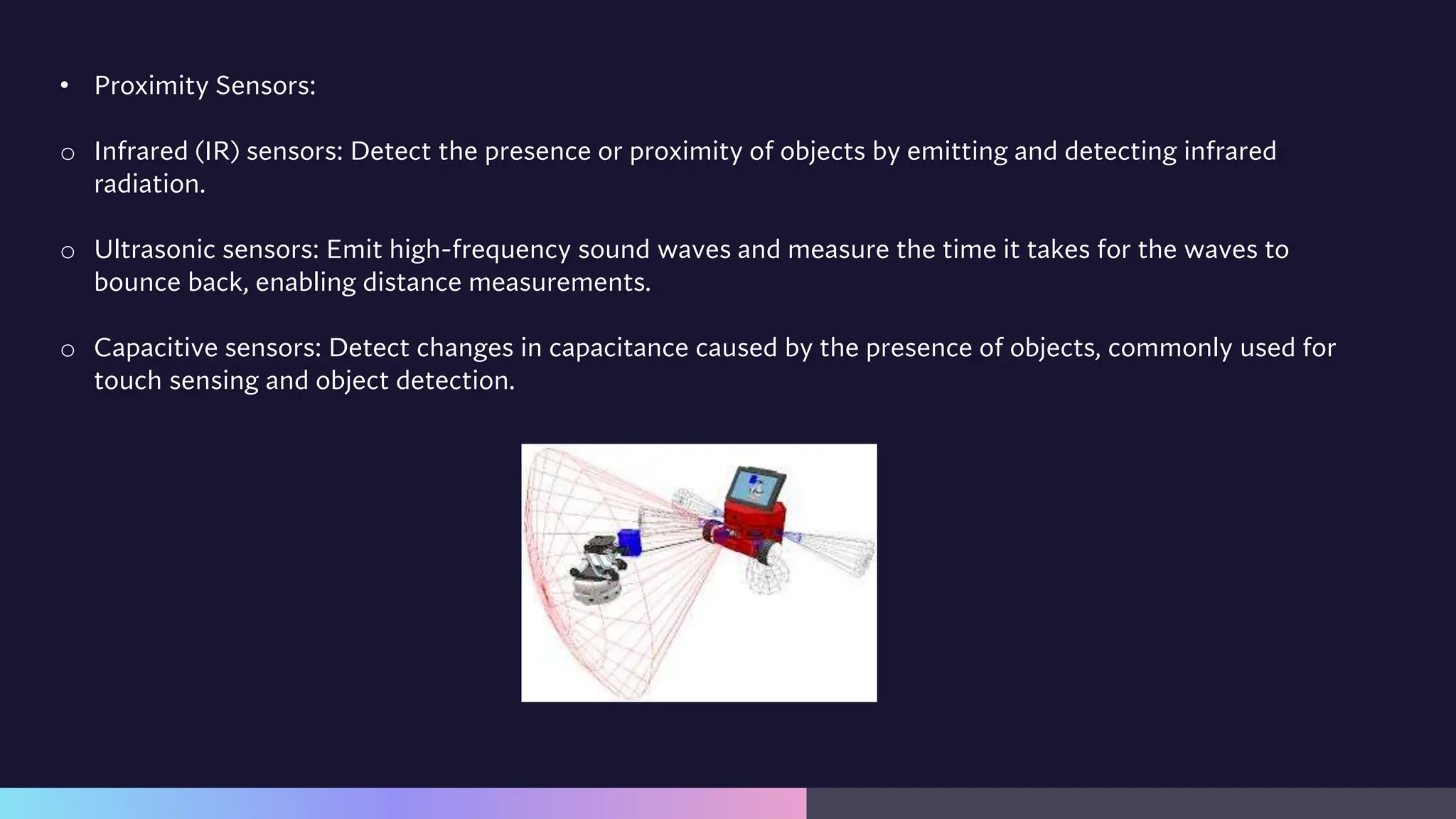 • Proximity Sensors:
o Infrared (IR) sensors: Detect the presence or proximity of objects by emitting and detecting infrared
radiation.
o Ultrasonic sensors: Emit high-frequency sound waves and measure the time it takes for the waves to
bounce back, enabling distance measurements.
o Capacitive sensors: Detect changes in capacitance caused by the presence of objects, commonly used for
touch sensing and object detection.
 