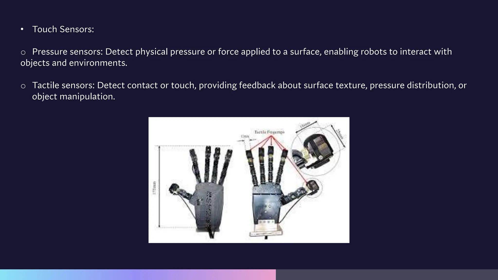 • Touch Sensors:
o Pressure sensors: Detect physical pressure or force applied to a surface, enabling robots to interact with
objects and environments.
o Tactile sensors: Detect contact or touch, providing feedback about surface texture, pressure distribution, or
object manipulation.
 
