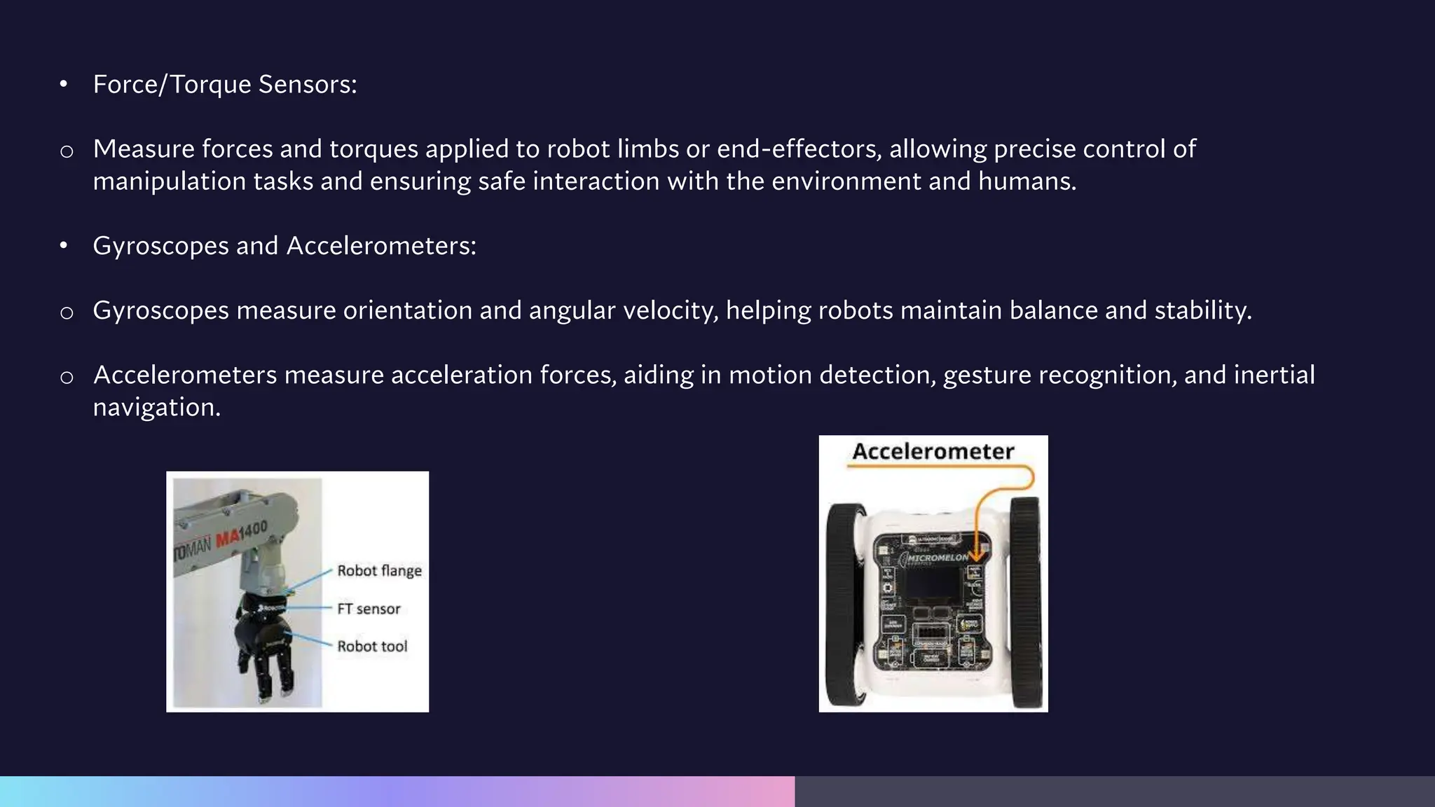 • Force/Torque Sensors:
o Measure forces and torques applied to robot limbs or end-effectors, allowing precise control of
manipulation tasks and ensuring safe interaction with the environment and humans.
• Gyroscopes and Accelerometers:
o Gyroscopes measure orientation and angular velocity, helping robots maintain balance and stability.
o Accelerometers measure acceleration forces, aiding in motion detection, gesture recognition, and inertial
navigation.
 