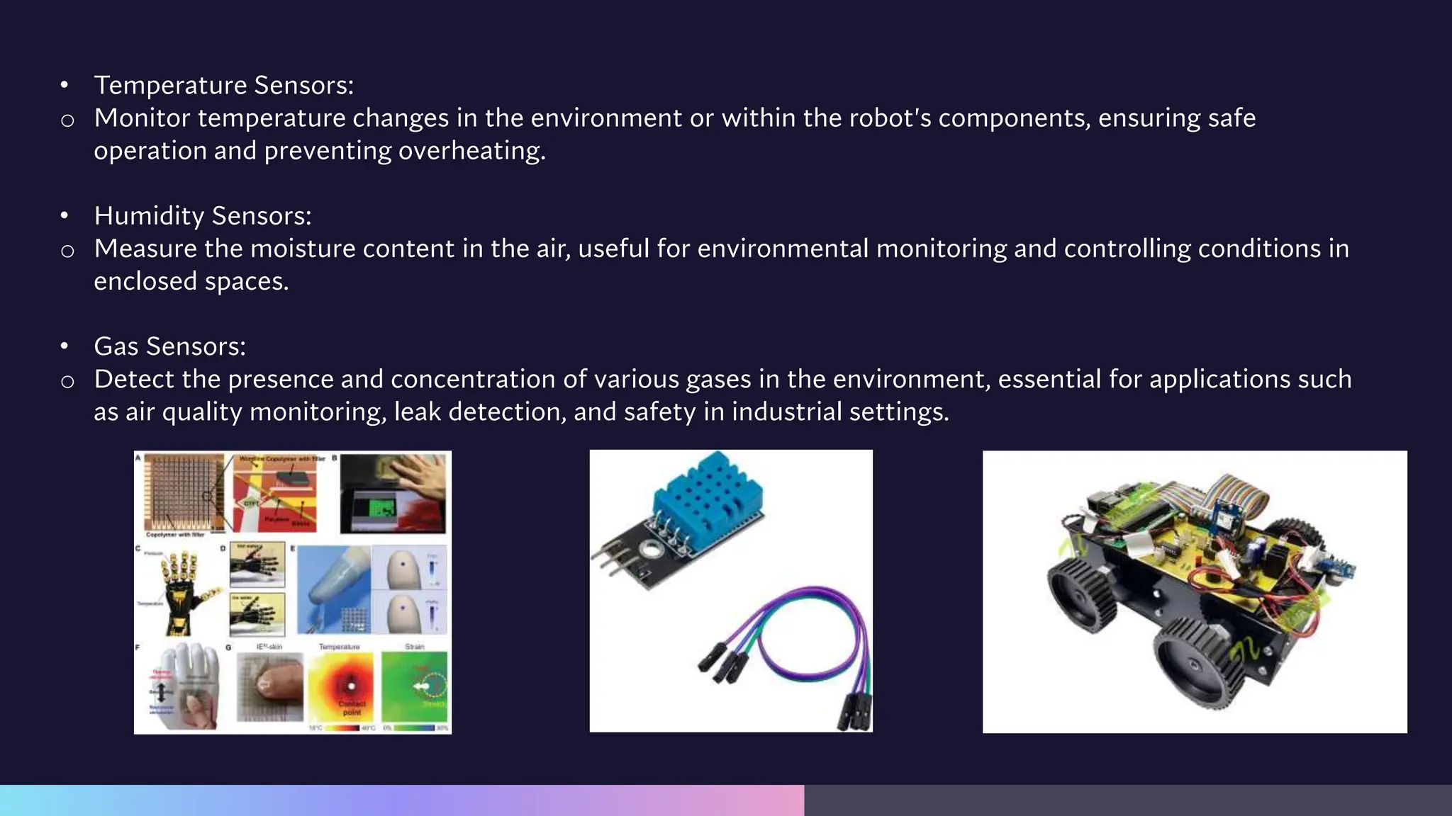 • Temperature Sensors:
o Monitor temperature changes in the environment or within the robot's components, ensuring safe
operation and preventing overheating.
• Humidity Sensors:
o Measure the moisture content in the air, useful for environmental monitoring and controlling conditions in
enclosed spaces.
• Gas Sensors:
o Detect the presence and concentration of various gases in the environment, essential for applications such
as air quality monitoring, leak detection, and safety in industrial settings.
 