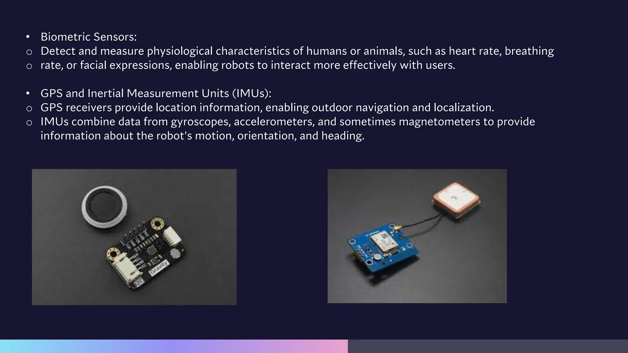 • Biometric Sensors:
o Detect and measure physiological characteristics of humans or animals, such as heart rate, breathing
o rate, or facial expressions, enabling robots to interact more effectively with users.
• GPS and Inertial Measurement Units (IMUs):
o GPS receivers provide location information, enabling outdoor navigation and localization.
o IMUs combine data from gyroscopes, accelerometers, and sometimes magnetometers to provide
information about the robot's motion, orientation, and heading.
 