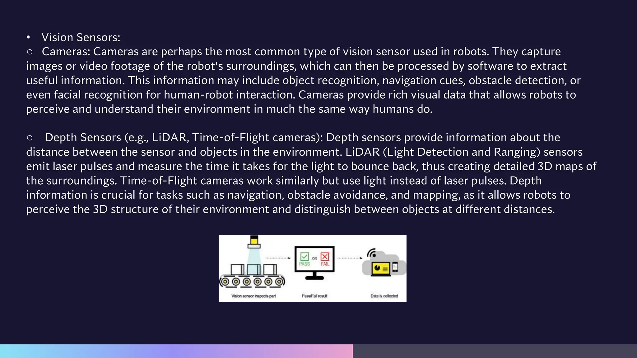 • Vision Sensors:
○ Cameras: Cameras are perhaps the most common type of vision sensor used in robots. They capture
images or video footage of the robot's surroundings, which can then be processed by software to extract
useful information. This information may include object recognition, navigation cues, obstacle detection, or
even facial recognition for human-robot interaction. Cameras provide rich visual data that allows robots to
perceive and understand their environment in much the same way humans do.
○ Depth Sensors (e.g., LiDAR, Time-of-Flight cameras): Depth sensors provide information about the
distance between the sensor and objects in the environment. LiDAR (Light Detection and Ranging) sensors
emit laser pulses and measure the time it takes for the light to bounce back, thus creating detailed 3D maps of
the surroundings. Time-of-Flight cameras work similarly but use light instead of laser pulses. Depth
information is crucial for tasks such as navigation, obstacle avoidance, and mapping, as it allows robots to
perceive the 3D structure of their environment and distinguish between objects at different distances.
 