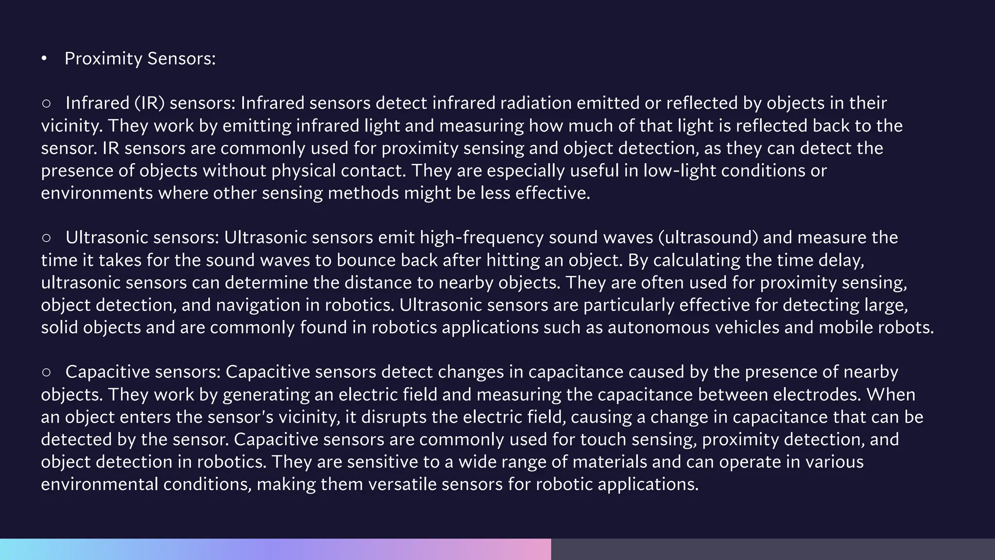 • Proximity Sensors:
○ Infrared (IR) sensors: Infrared sensors detect infrared radiation emitted or reflected by objects in their
vicinity. They work by emitting infrared light and measuring how much of that light is reflected back to the
sensor. IR sensors are commonly used for proximity sensing and object detection, as they can detect the
presence of objects without physical contact. They are especially useful in low-light conditions or
environments where other sensing methods might be less effective.
○ Ultrasonic sensors: Ultrasonic sensors emit high-frequency sound waves (ultrasound) and measure the
time it takes for the sound waves to bounce back after hitting an object. By calculating the time delay,
ultrasonic sensors can determine the distance to nearby objects. They are often used for proximity sensing,
object detection, and navigation in robotics. Ultrasonic sensors are particularly effective for detecting large,
solid objects and are commonly found in robotics applications such as autonomous vehicles and mobile robots.
○ Capacitive sensors: Capacitive sensors detect changes in capacitance caused by the presence of nearby
objects. They work by generating an electric field and measuring the capacitance between electrodes. When
an object enters the sensor's vicinity, it disrupts the electric field, causing a change in capacitance that can be
detected by the sensor. Capacitive sensors are commonly used for touch sensing, proximity detection, and
object detection in robotics. They are sensitive to a wide range of materials and can operate in various
environmental conditions, making them versatile sensors for robotic applications.
 
