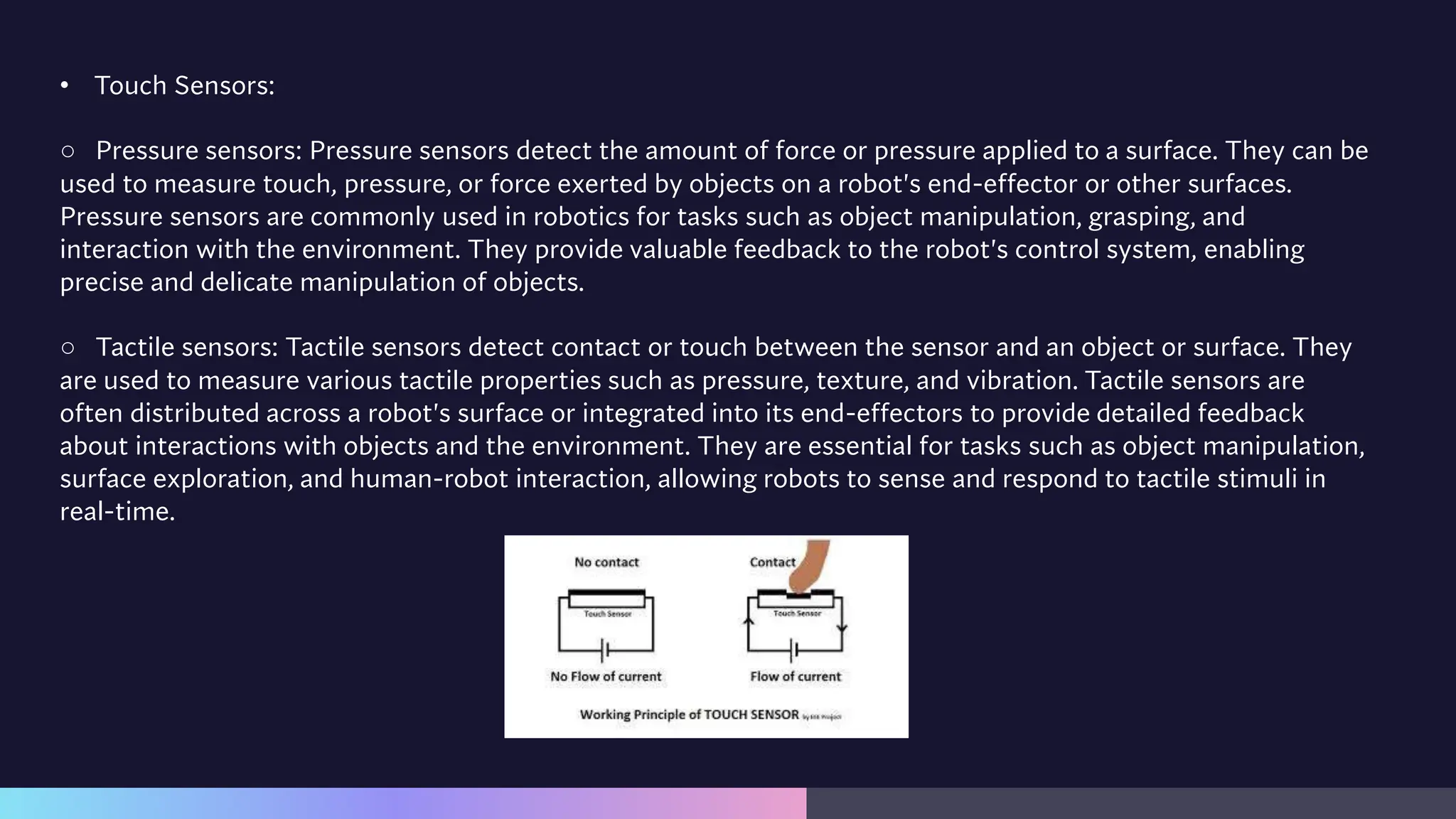• Touch Sensors:
○ Pressure sensors: Pressure sensors detect the amount of force or pressure applied to a surface. They can be
used to measure touch, pressure, or force exerted by objects on a robot's end-effector or other surfaces.
Pressure sensors are commonly used in robotics for tasks such as object manipulation, grasping, and
interaction with the environment. They provide valuable feedback to the robot's control system, enabling
precise and delicate manipulation of objects.
○ Tactile sensors: Tactile sensors detect contact or touch between the sensor and an object or surface. They
are used to measure various tactile properties such as pressure, texture, and vibration. Tactile sensors are
often distributed across a robot's surface or integrated into its end-effectors to provide detailed feedback
about interactions with objects and the environment. They are essential for tasks such as object manipulation,
surface exploration, and human-robot interaction, allowing robots to sense and respond to tactile stimuli in
real-time.
 