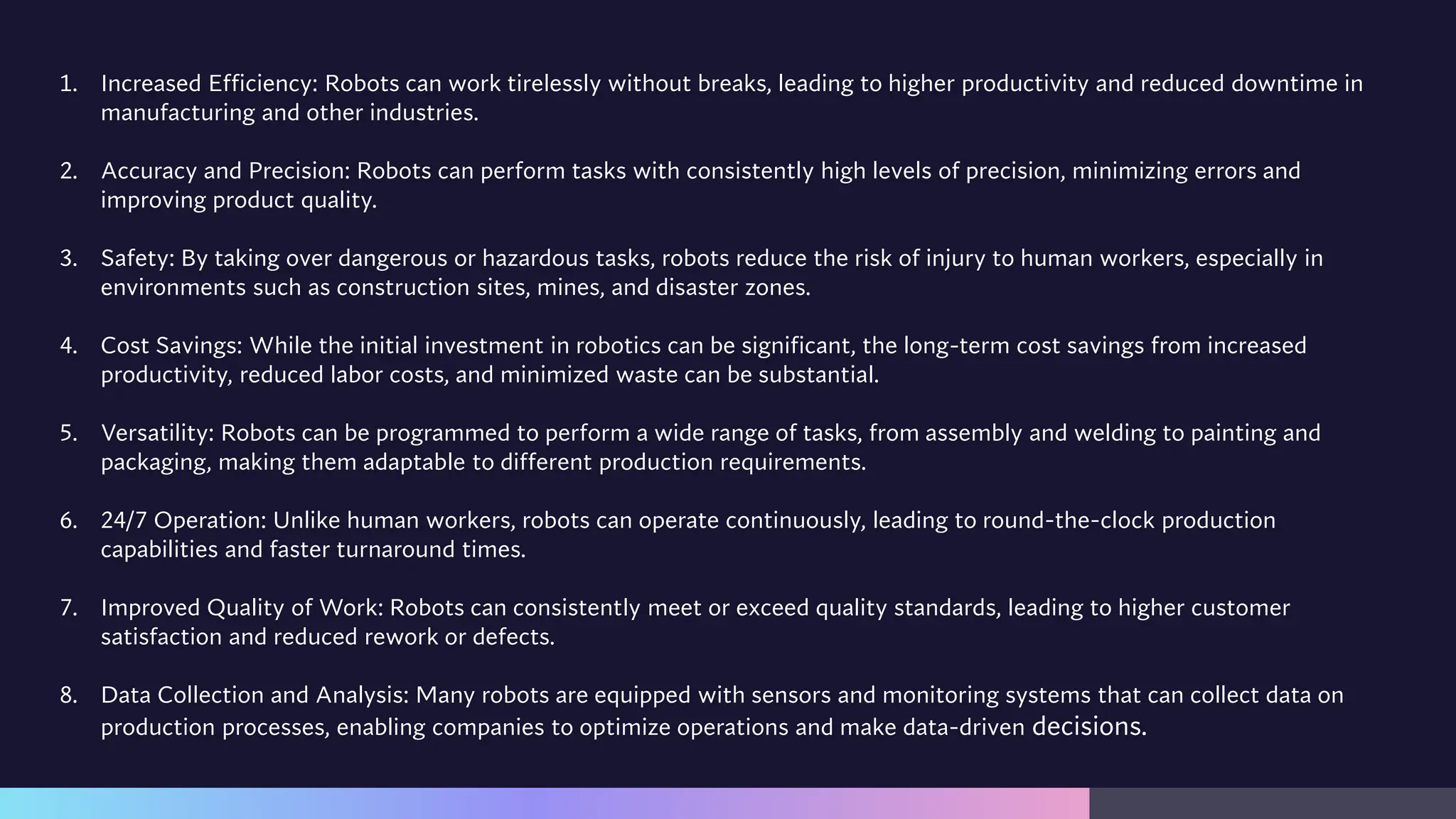 1. Increased Efficiency: Robots can work tirelessly without breaks, leading to higher productivity and reduced downtime in
manufacturing and other industries.
2. Accuracy and Precision: Robots can perform tasks with consistently high levels of precision, minimizing errors and
improving product quality.
3. Safety: By taking over dangerous or hazardous tasks, robots reduce the risk of injury to human workers, especially in
environments such as construction sites, mines, and disaster zones.
4. Cost Savings: While the initial investment in robotics can be significant, the long-term cost savings from increased
productivity, reduced labor costs, and minimized waste can be substantial.
5. Versatility: Robots can be programmed to perform a wide range of tasks, from assembly and welding to painting and
packaging, making them adaptable to different production requirements.
6. 24/7 Operation: Unlike human workers, robots can operate continuously, leading to round-the-clock production
capabilities and faster turnaround times.
7. Improved Quality of Work: Robots can consistently meet or exceed quality standards, leading to higher customer
satisfaction and reduced rework or defects.
8. Data Collection and Analysis: Many robots are equipped with sensors and monitoring systems that can collect data on
production processes, enabling companies to optimize operations and make data-driven decisions.
 