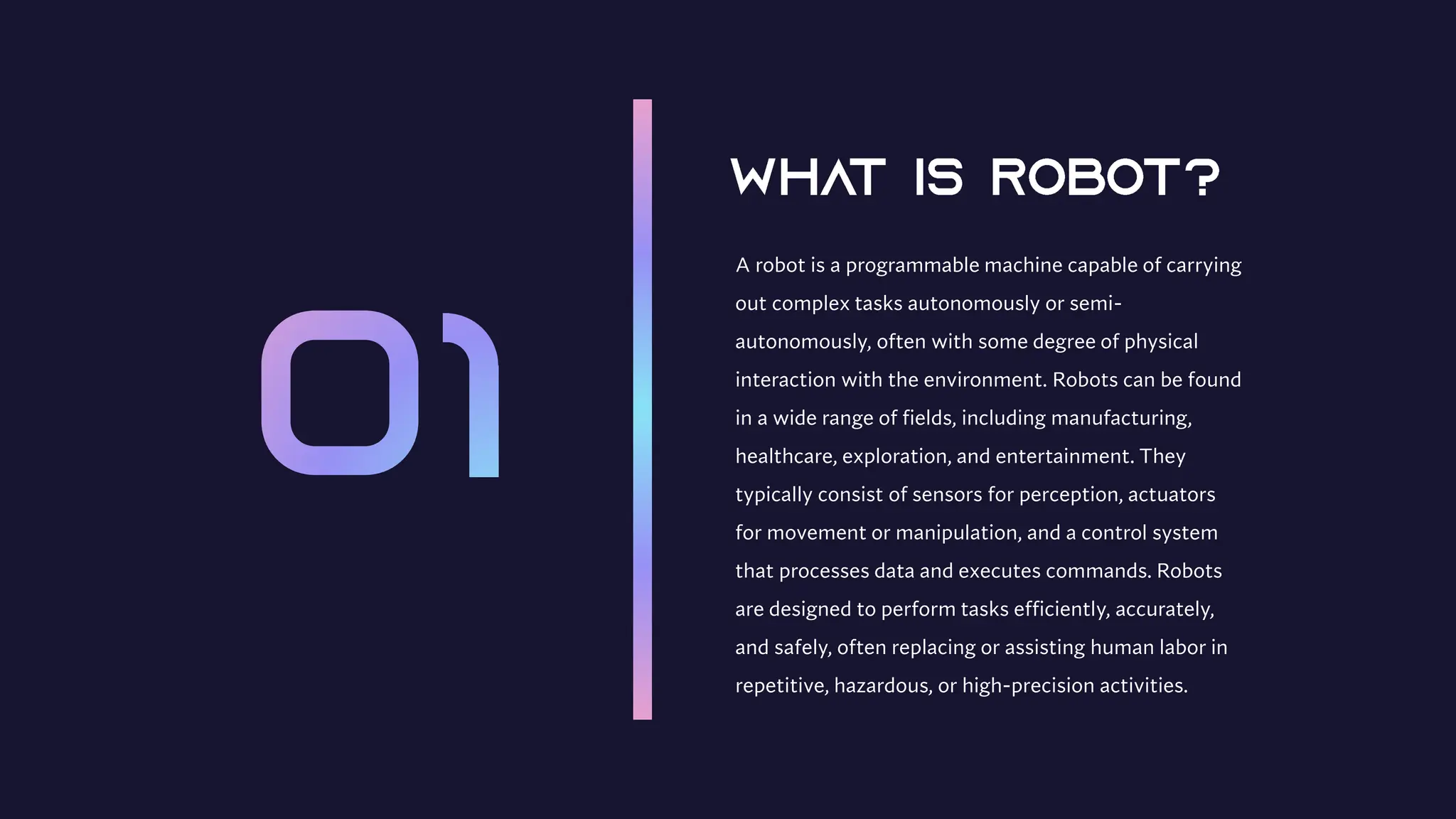 A robot is a programmable machine capable of carrying
out complex tasks autonomously or semi-
autonomously, often with some degree of physical
interaction with the environment. Robots can be found
in a wide range of fields, including manufacturing,
healthcare, exploration, and entertainment. They
typically consist of sensors for perception, actuators
for movement or manipulation, and a control system
that processes data and executes commands. Robots
are designed to perform tasks efficiently, accurately,
and safely, often replacing or assisting human labor in
repetitive, hazardous, or high-precision activities.
 
