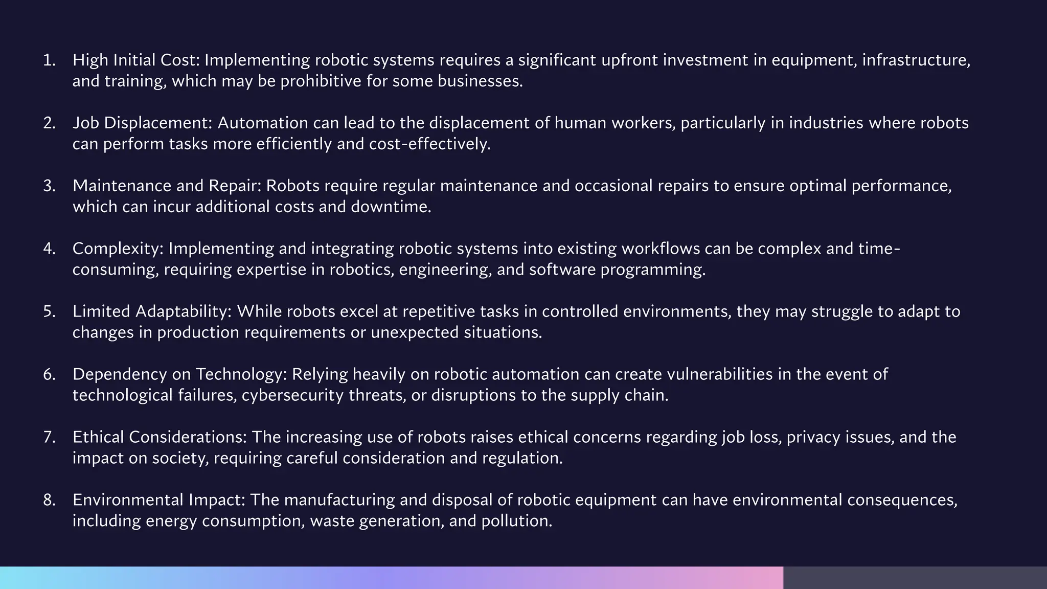 1. High Initial Cost: Implementing robotic systems requires a significant upfront investment in equipment, infrastructure,
and training, which may be prohibitive for some businesses.
2. Job Displacement: Automation can lead to the displacement of human workers, particularly in industries where robots
can perform tasks more efficiently and cost-effectively.
3. Maintenance and Repair: Robots require regular maintenance and occasional repairs to ensure optimal performance,
which can incur additional costs and downtime.
4. Complexity: Implementing and integrating robotic systems into existing workflows can be complex and time-
consuming, requiring expertise in robotics, engineering, and software programming.
5. Limited Adaptability: While robots excel at repetitive tasks in controlled environments, they may struggle to adapt to
changes in production requirements or unexpected situations.
6. Dependency on Technology: Relying heavily on robotic automation can create vulnerabilities in the event of
technological failures, cybersecurity threats, or disruptions to the supply chain.
7. Ethical Considerations: The increasing use of robots raises ethical concerns regarding job loss, privacy issues, and the
impact on society, requiring careful consideration and regulation.
8. Environmental Impact: The manufacturing and disposal of robotic equipment can have environmental consequences,
including energy consumption, waste generation, and pollution.
 