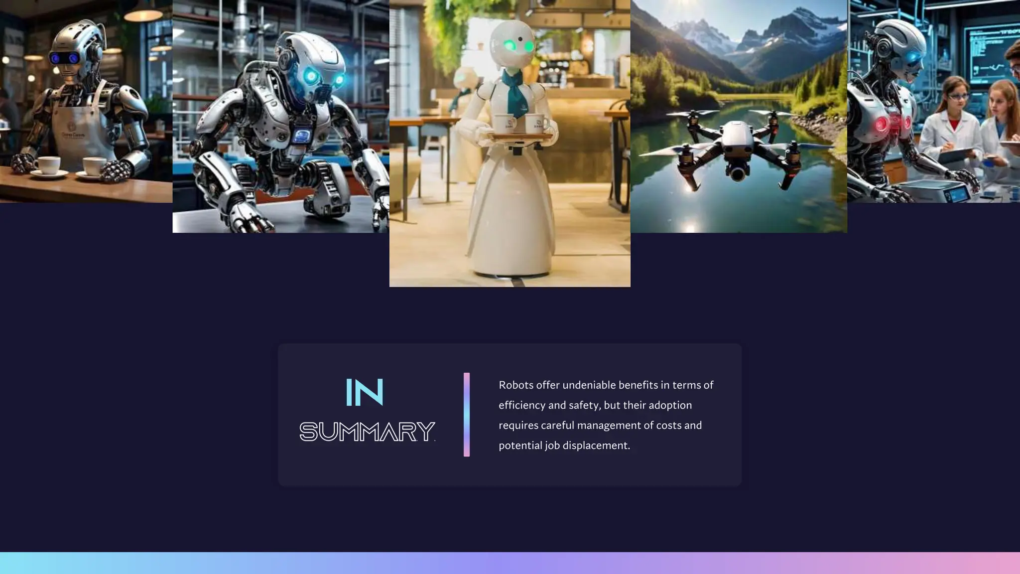 Robots offer undeniable benefits in terms of
efficiency and safety, but their adoption
requires careful management of costs and
potential job displacement.
 